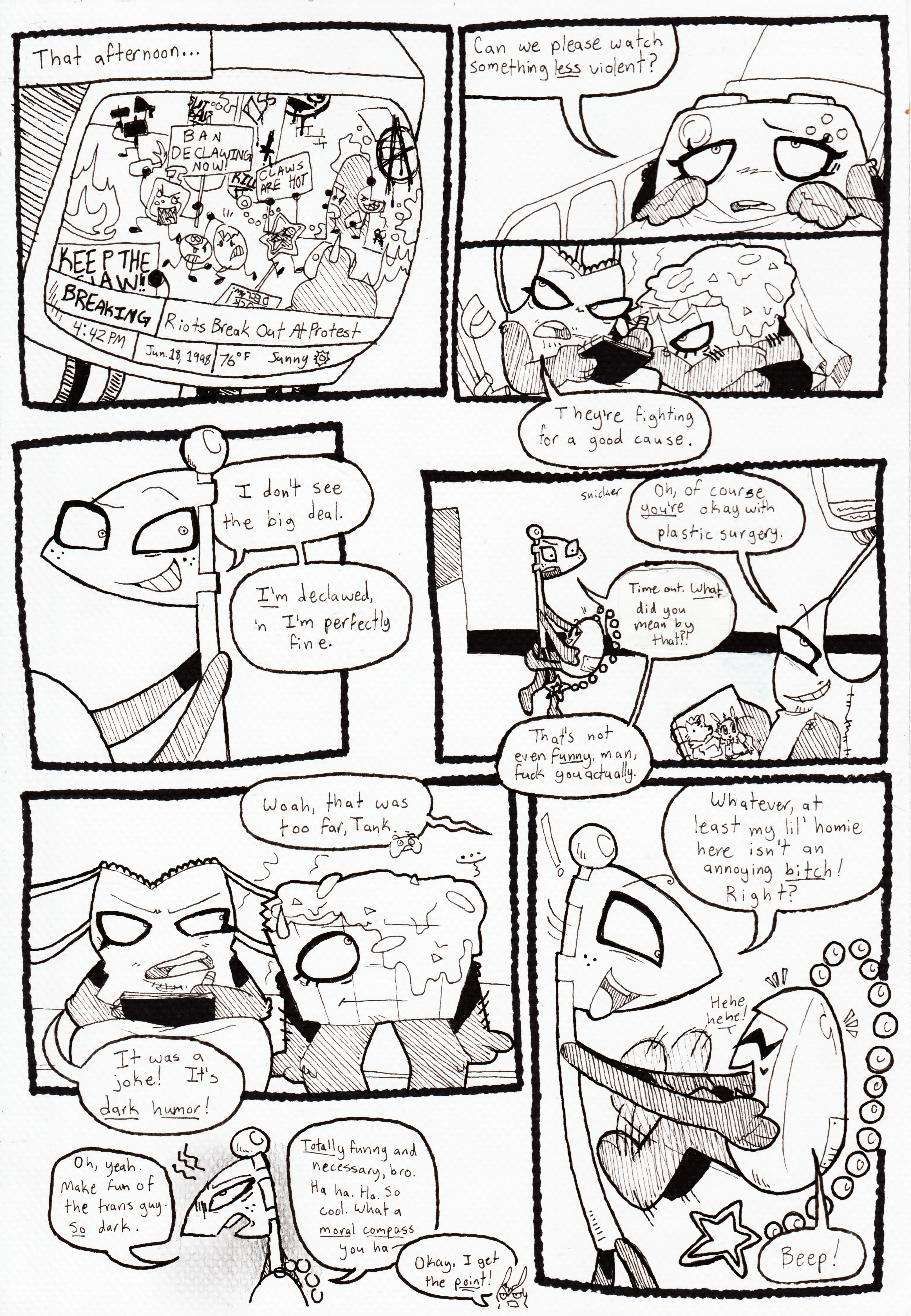 Page 73. It's the afternoon of Glowy's murder. Panel one, back in the hospital, everyone is watching a news report on television about riots breaking out at an anti-declawing protest. Panel two, Controller, looking sickly, asks, 'Can we please watch something less violent?' Panel three, Nachos and Tank Top are sitting on the windowsill. Tank Top is drawing while focused on the TV and says, 'They're fighting for a good cause.' Panel four, Flaggy, who is holding something off-screen, smirks and responds, 'I don't see the big deal. I'm declawed, 'n I'm perfectly fine.' Panel five, Tank Top snickers and says, 'Oh, of course you're okay with plastic surgery'. Flaggy turns to face him with an offended expression, and it's also revealed that he's carrying Tama. He says, 'Time out. What did you mean by that?! That's not even funny, man, fuck you actually.' Panel six, Nachos looks awkward and Tank Top is acting defensive. Controller, off screen, says, 'Woah, that was too far, Tank.' Tank Top responds, 'It was a joke! It's dark humor!' Panel seven, Flaggy, looking annoyed and defeated, starts ranting, 'Oh, yeah. Make fun of the trans guy. So dark. Totally funny and necessary, bro. Ha ha. So cool. What a moral compass you-' His ranting is cut off by Tank Top shouting, 'Okay, I get the point!' Panel eight, Flaggy faces Tama and lifts her up, and she begins to giggle and kick her feet with joy. Flaggy smiles and says, 'Whatever, at least my lil' homie here isn't an annoying bitch! Right?' Tama beeps in response.