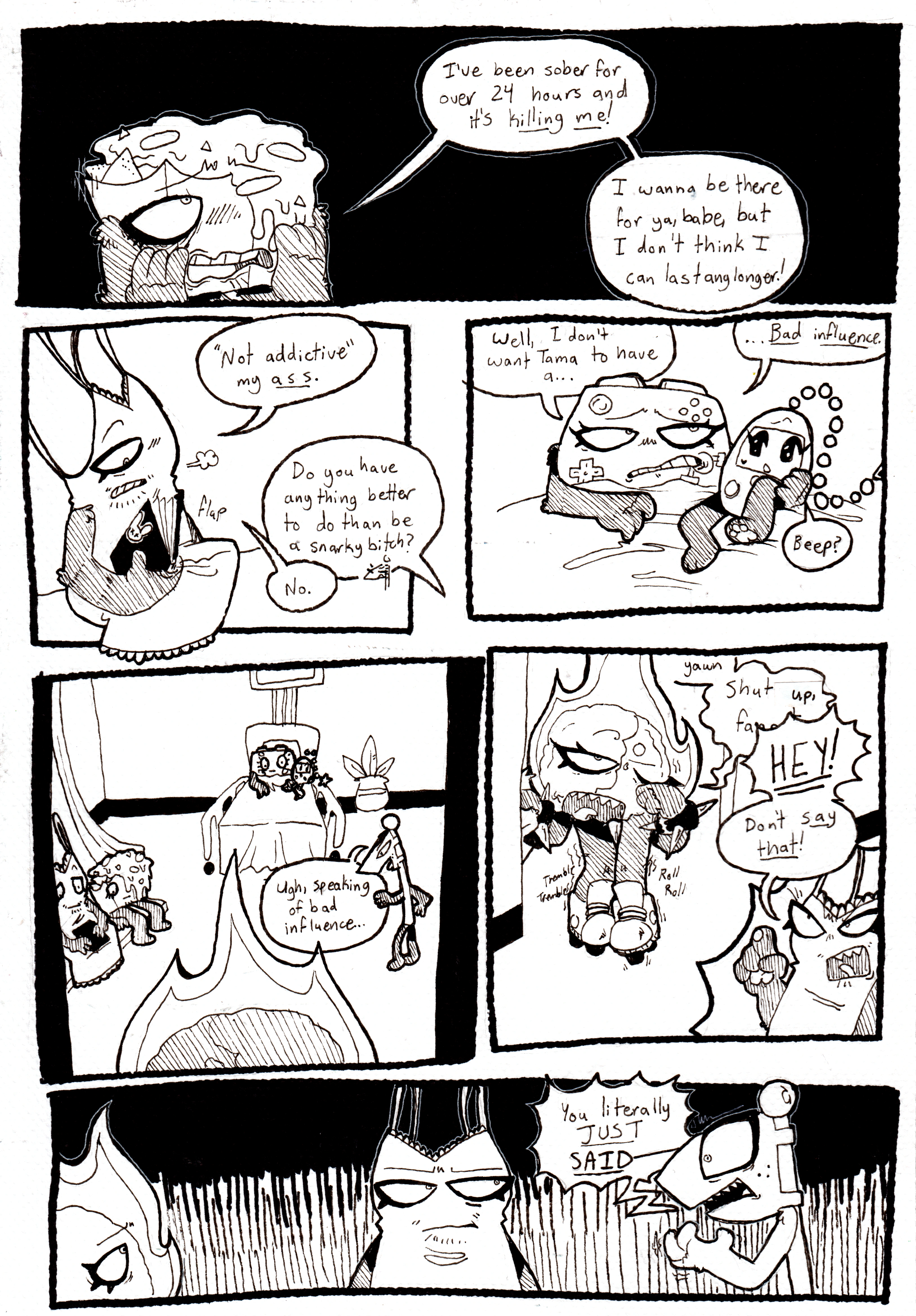 Page 75. Panel one. Nachos looks devastated over something, hands over his face, and groans, 'I've been sober for 24 hours and it's killing me! I wanna be there for ya, babe, but I don't think I can last any longer!' Panel two, Tank Top sighs and closes his sketchbook, remarking, 'Not addictive my ass.' Flaggy retorts, 'Do you have anything better to do than be a snarky bitch?' Tank Top responds, 'No.' Panel three, Controller, grimacing, says, 'Well, I don't want Tama to have a... Bad influence.' Tama looks confused and beeps. Panel four, Fireball can be seen in the doorway, and Flaggy turns around, saying, 'Ugh, speaking of bad influence...' Panel five, Fireball skates into the room, rubbing her eye tiredly, and her legs shaking. She's holding something in her hand but it's obscured. It's implied to bea homophobic slur. She yawns and says, 'Shut up, f-' The text is cut off. Tank Top screams at her, 'Hey! Don't say that!' Panel six, Flaggy annoyedly responds to Tank Top, 'You literally JUST SAID-'