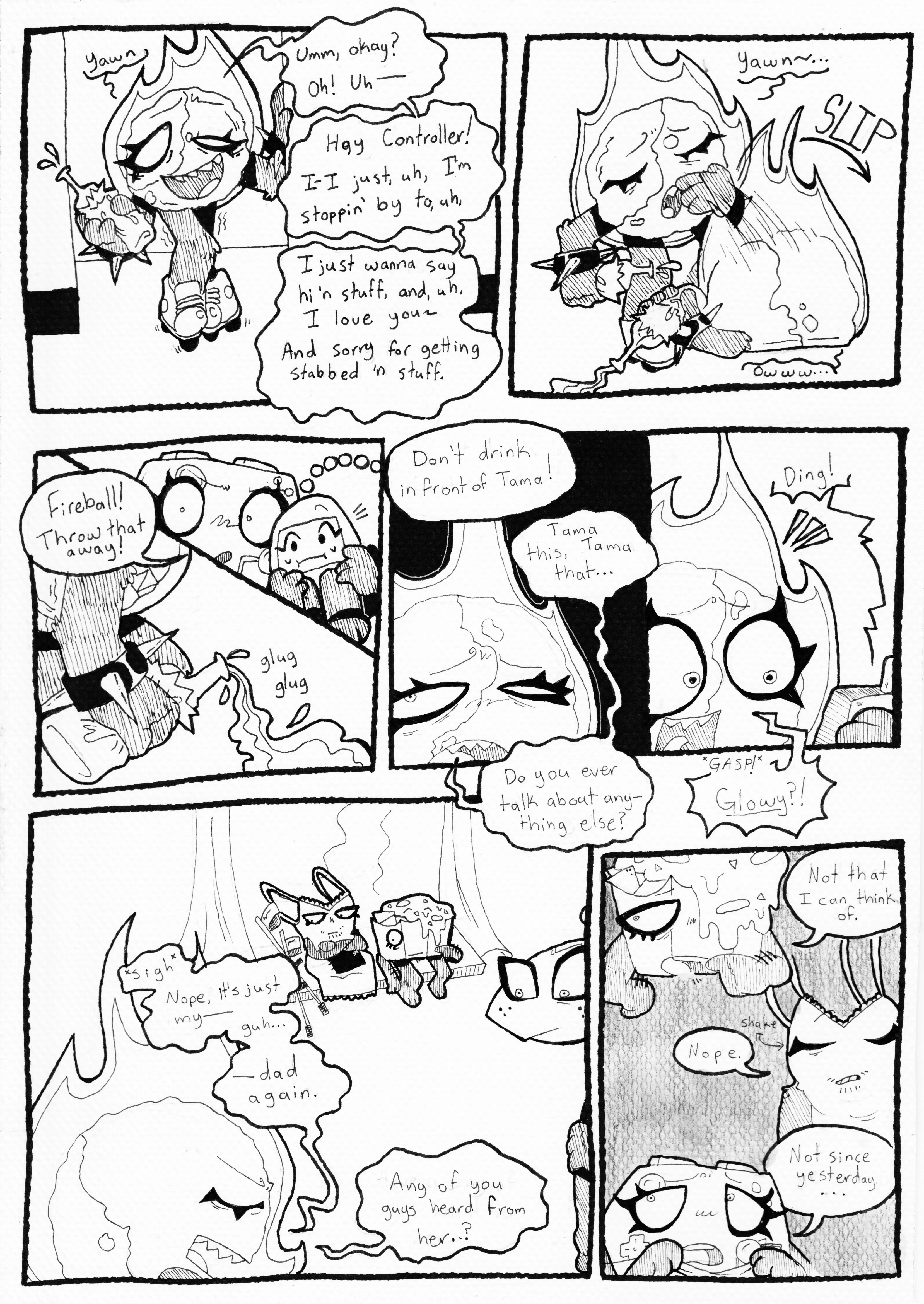 Page 76. Panel one, Fireball grins with loopy eyes, yawns again, and moves closer into the room. It's now clear that she's holding a bottle of beer. She says in a shaky voice, 'Umm, okay? Oh! Uh, Hey Controller! I-I just, uh, I'm stoppin'  by to uh,- I just wanna say hi 'n stuff, and uh, I love you! And sorry for getting stabbed 'n stuff.' Panel two, she lawns and flops face down onto the floor, groaning, 'Owww...' Panel three, Controller grabs Tama and pulls her close, glaring at Fireball and commanding, 'Fireball! Throw that away!' Panel four, the beer starts pouring out of the bottle and onto the floor and Fireball picks herself up. Panel five, Controller continues, 'Don't drink in front of Tama!' and Fireball complains, 'Tama this, Tama that... Do you ever talk about anything else?' Panel six, her phone dings and she picks it up with a smile, gasping, and asks hopefully, 'Glowy?!' Panel seven, she sighs with a look of disappointment, and everyone else in the room staring at her. She says, 'Nope, just my- Guh- Dad again. Any of you guys heard from her..?' Panel eight, Nachos scratches his chin and says, 'Not that I can think of.' Tank Top shakes his head, saying, 'Nope.' Controller pulls the blanket up to her chin and says, 'Not since yesterday...'