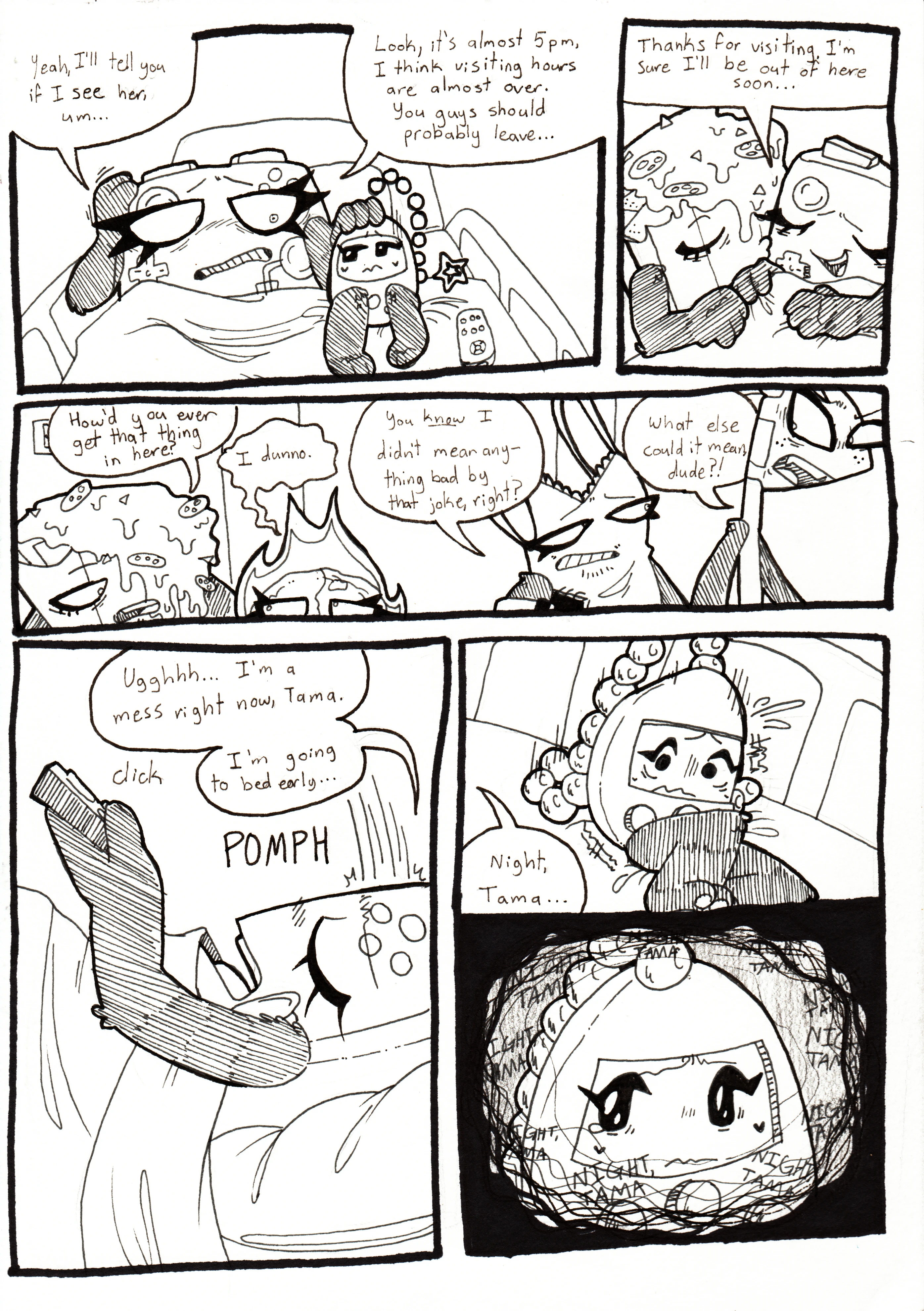 Page 78. Panel one, Controller also appears uncomfortable and pats Tama's head, saying, 'Yeah, I'll tell you if I see her, um... Look, it's almost 5pm, I think visiting hours are almost over. You guys should probably leave... Panel two, Nachos gives her a kiss on the cheek and she smiles, saying, 'Thanks for visiting. I'm sure I'll be out of here soon...' Panel three, the other four are all leaving the hospital room. Nachos asks Fireball, 'How'd you even get that thing in here?' and she responds, 'I dunno.' Tank Top looks remorseful and tells Flaggy, 'You know I didn't mean anything bad by that joke, right?' and Flaggy, still pissed, responds, 'What else could it mean, dude?!' Panel four, Controller flops down onto the bed with the television remote in her hand. She turns the TV off and says, tiredly, 'Ugh, I'm a mess right now, Tama. I'm going to bed early...' Panel five, Tama starts to panic when Controller tells her, 'Night, Tama...' Panel six, Tama's thoughts begin to race, the phrase 'Night, Tama' repeating over and over again in her mind, and tears well in her eyes.