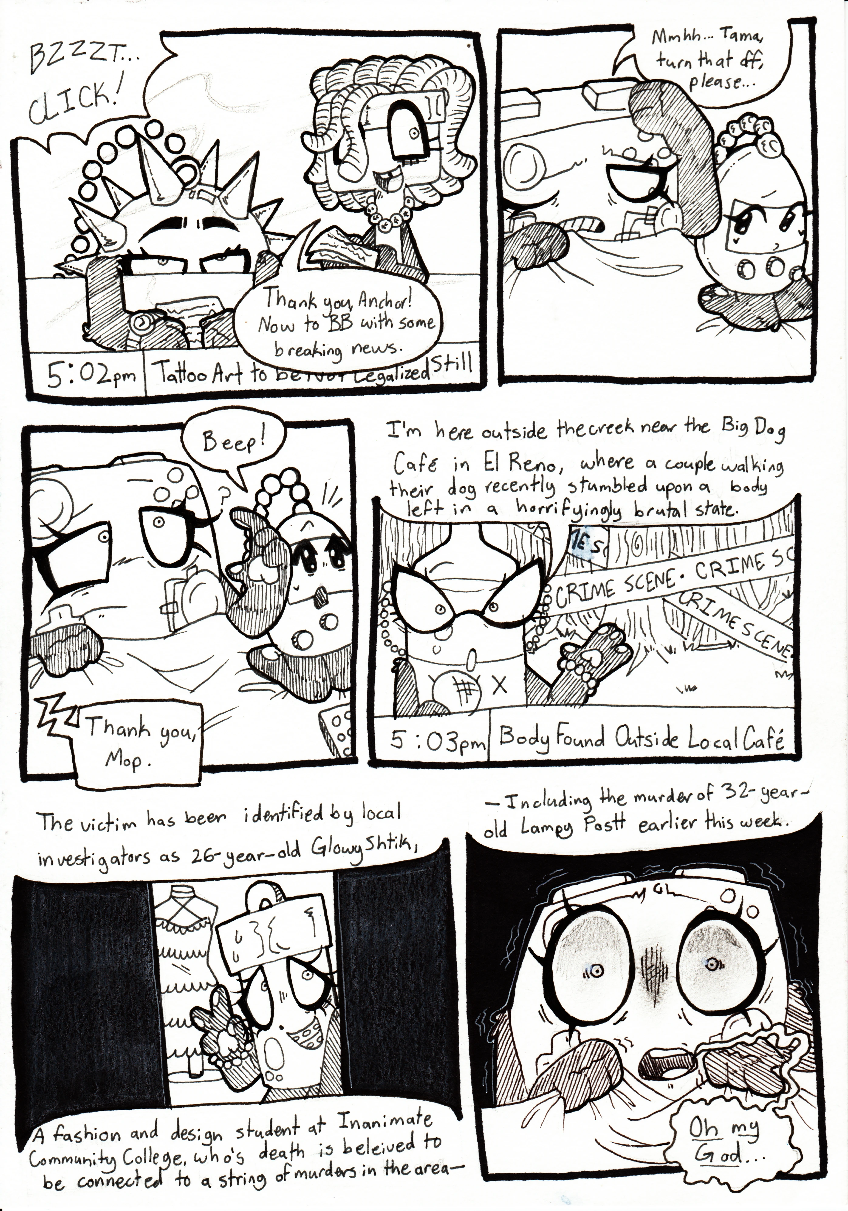 Page 80. Panel one, the TV buzzes and then clicks as it turns on. It's still on the news station, at 5:02 PM, with two anchors - A mace and a mop - finishing a broadcast. Mop says, 'Thank you, Anchor! Now to BB with some breaking news.' Panel two, Controller groggily wakes up and groans, saying, 'Mmhh... Tama, turn that off, please...' Panel three, Tama says, 'Beep!' and looks back up at the TV screen, alerting a confused Controller to look at the screen. The news anchor, off screen, says, 'Thank you, Mop.' Panel four, we now see BB, the news anchor, who is a bottle of beer, reporting at the forested creek near the Big Dog Cafe. She reports, 'I'm here outside the creek near the Big Dog Cafe in El Reno, where a couple walking their dog recently stumbles upon a body in a horrifyingly brutal state.' The creek behind her is blocked off with caution tape. Panel five, the screen now shows a cropped image of Glowy, posing with a smile by a frilly dress. BB continues, 'The victim has been identified by local investigators as 26-year-old Glowy Schtik, a fashion and design student at Inanimate Community College, who's death is believed to be connected to a string of murders in the area...' Panel six, Controller looks completely mortified, shaking, as BB finishes, '...Including the murder of 32-year-old Lampy Postt earlier this week.' Controller responds to the story by shakily saying, 'Oh my God...'