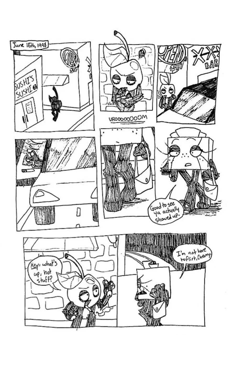 Page one. June 15th, 1998. Panel one, Cherry stands in a dark alleyway. Panel two, the camera zooms in closer to show Cherry is lighting a cigarette. Panel three, a car drives up to the alleyway and Cherry turns to look at it. Panel four, an unseen character opens the car door. Panel five, the second character exits the car, most of her face is obscured and she is holding a purse. Panel six, we now see that the second character is Tissue Box, she approaches Cherry and says, 'Glad to see ya actually showed up.' Panel seven, Cherry greets Tissue Box by saying, 'Hey, what's up, hot stuff?' Tissue Box, appearing irritated, replies, 'I'm not here to flirt, Cherry.'