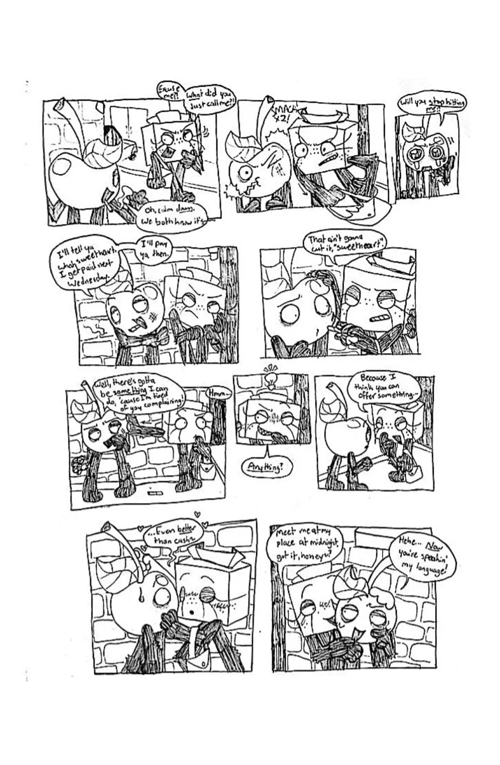 Page three. Panel one, Tissue Box turns back towards Cherry and screams, 'Excuse me?! What did you just call me?!' Cherry replies, 'Oh, calm down, we both know it's-' His dialogue is cut off. Panel two, Tissue Box swings her purse and whacks Cherry in the face. Panel three, Cherry, wide-eyed and crying, says 'Will you stop hitting me?!' Panel four, Cherry pulls Tissue Box closer and says, 'I'll tell ya what, sweetheart. I get paid next Wednesday. I'll pay ya then.' Panel five, Tissue Box pulls the cigarette out of Cherry's mouth and says, 'That ain't gonna cut it, sweetheart'. Panel six, Tissue Box pushes Cherry away from her and thinks about something. Cherry, annoyed, says, 'Well, there's gotta be something I can do, cause I'm tired of you complaining!' Panel seven, Tissue Box gets a cheeky grin and asks, 'Anything?' Panel eight, Tissue Box slyly approaches Cherry and says, 'Because I think you can offer something...' Panel nine, she continues, '...Even better than cash.' She leans against Cherry and seductively plays with his stem. Panel ten, she slinks behind Cherry, who now appears enticed by the idea, and says, 'Meet me at my place at midnight, got it, honey?' Cherry replies, 'Hehe... now you're speakin' my language!'