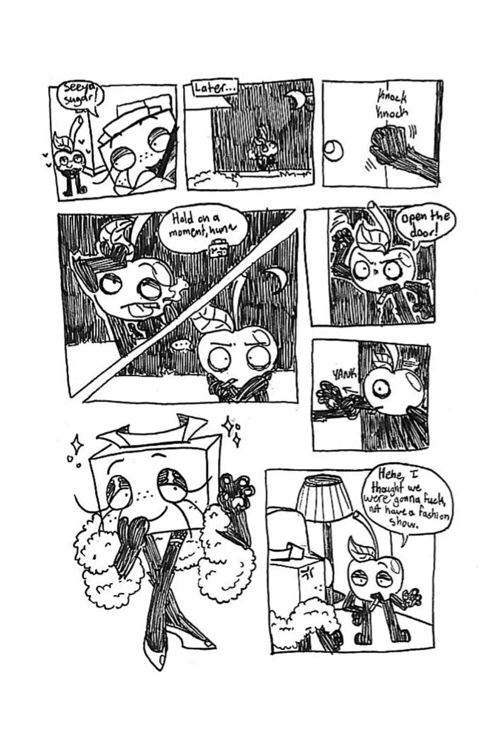 Page four. Panel one, Tissue Box gets back into her car while Cherry looks on from the alley. She exclaims, 'Seeya, sugar!' Panel two, later in the night, Cherry approaches Tissue Box's house. Panel three, he knocks on the door. Panel four, from inside, Tissue Box tells him, 'Hold on a moment, hun!' Meanwhile, Cherry slicks back his leaf like he's fixing his hair. Panel five, Cherry starts getting impatient. Panel six, he starts banging on the door, demanding, 'Open the door!' Panel seven, Tissue Box opens the door and yanks him inside by the arm. Panel eight, Tissue Box cutely waves at Cherry with a smile, wearing lingere and a fluffy boa. Panel nine, Cherry smugly states, 'Hehe, I thought we were gonna fuck, not have a fashion show.' Tissue Box appears upset by his comment.