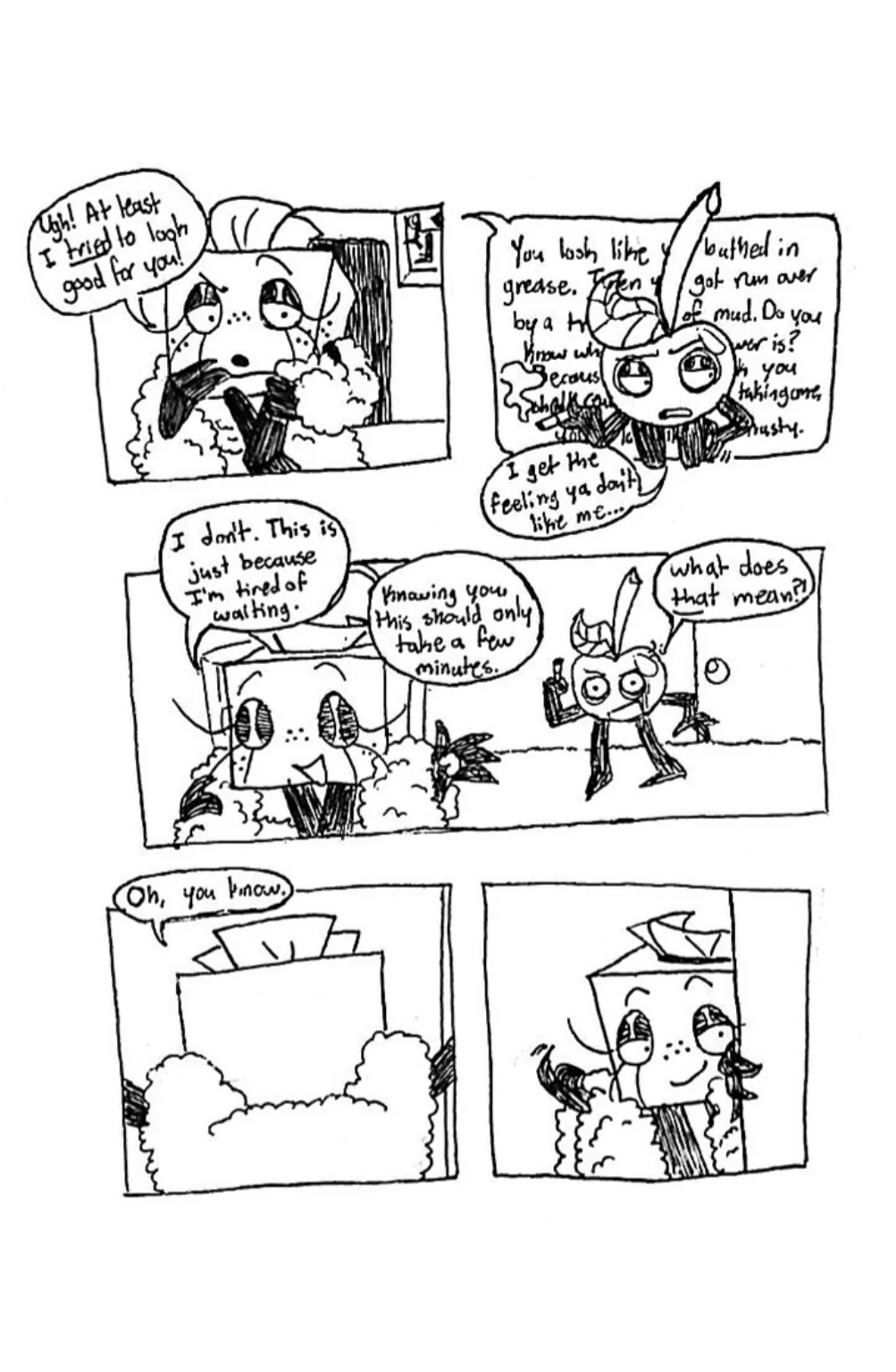Page five. Panel one, Tissue Box seems offended and scoffs, 'Ugh! At least I tried to look good for you!' Panel two, Tissue Box begins ranting about Cherry's appearange, but it's obscured by Cherry himself covering the text. He says, 'I get the feeling ya don't like me', while awkwardly scratching himself. Panel three, Tissue Box walks away from him and replies, 'I don't. This is just because I'm tired of waiting. Knowing you, this should only take a few minutes.' Cherry, offended, asks, 'What does that mean?!' Panel four, Tissue Box enters through a doorway and says, 'Oh, you know.' Panel five, Tissue Box turns back around and gestures at Cherry with her finger to enter the room with her.