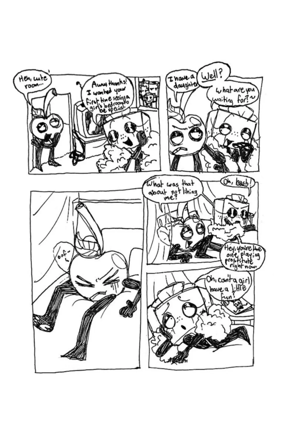 Page six. Panel one, As Cherry enters Tissue Box's bedroom, he says, 'Heh, cute room...' Tissue Box responds passive aggressively, 'Aw, thanks! I wanted your first time seeing a girl's bedroom to be special!' Panel two, Cherry says, 'I have a daughter.' Tissue Box grabs his arm and cuts him off, saying, 'Well? What are you waiting for?' Panel three, Tissue Box tosses Cherry onto the bed. Panel four, Tissue Box joins him and he sarcastically says, 'What was that about not liking me?' Tissue Box says, 'Oh, hush!' To which Cherry replies, 'Hey, you're the one playing prostitute right now.' Panel five, Tissue Box rolls onto her side and whines, 'Oh, can't a girl have a little fun?'