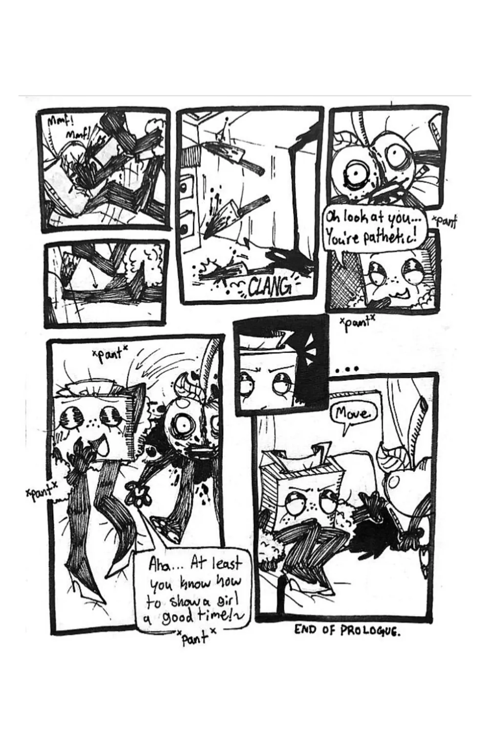 Page nine. Panel one, Cherry begins kicking the air and screaming as he's being stabbed. Panel two, Cherry stops screaming and Tissue box stobs stabbing him, indicating that he's now dead. Panel three, Tissue Box throws the knife onto the floor. Panel four, the pillow is lifted to reveal the aftermath of the attack. Cherry's face has a large bloody gash in between his eyes. His face is permanently etched with fear. Panel five, Tissue Box begins panting and looks down at what she's done with joy. She says, 'Oh, look at you... You're pathetic!' Panel six, Tissue Box rolls over onto her back next to Cherry's body, acting as if they'd just had sex. She says, 'Aha... At least you know how to show a girl a good time!' Panel seven, Tissue Box's expression changes to one of annoyance. Panel eight, Tissue Box shoves Cherry's body off of the bed, saying, 'Move.'